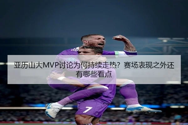 亚历山大MVP讨论为何持续走热？赛场表现之外还有哪些看点